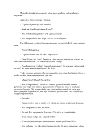 Os irmãos de Jake faziam apostas sobre quem apanharia mais e achavam
engraçado.

         Jake estava furioso comigo e berrava:

         – O que você pensa que está fazendo?

         – Você não é nenhum moleque de rua!!!

         – Não pode ficar se agarrando com Leah desse jeito.

         – Não tem permissão para brigar com ela e com ninguém.

         Ele foi brigando comigo até em casa e quando chegamos todos levaram mais um
susto.

         – Nesse!! Bella gritava.

         – O que aconteceu com ela Jake!! Explique-se!

       – Nesse brigou com Leah!! As duas se estapearam no meio da rua, rolaram no
chão como dois moleques!! Ele estava irritadíssimo comigo.

      – Aquela cachorra vira lata!! Quem ela pensa que é? Ela acha que vai tirar você
de mim!! Eu arranco os olhos dela antes!! Eu dizia.

       Todos os nossos visitantes olhavam assustados, mas minha família já conhecia a
minha reação e não se assustava tanto com isso.

         – Chega Nesse!! Chega!! Jake gritou.

        – Vou dizer para você a última vez e espero que você entenda: não tem
permissão para brigar com Leah ou qualquer outra criatura que possa te machucar,
mesmo um humano. Não tem permissão para caçar sozinha, para dirigir como uma
louca, para pular de penhascos, para fugir de casa ou qualquer outra cosa estúpida que
você possa pensar fazer.

         – Entendeu?

         – Faça o possível para se manter viva e tente não cair na lavadora ou da escada.

         – Não tem permissão para me atacar...

         – Se você fizer alguma coisa de errada... Vai sofrer as conseqüências.

         – Você está de castigo até a segunda ordem.

         – E não tem permissão para sair dessa casa, mesmo que Edward deixe.

         – Vou embora e você não vai me ver por um mês! Ele agora estava mais calmo.
 