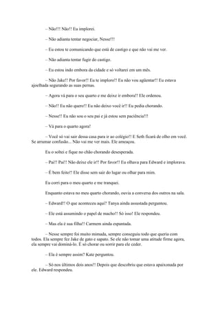 – Não!!! Não!! Eu implorei.

       – Não adianta tentar negociar, Nesse!!!

       – Eu estou te comunicando que está de castigo e que não vai me ver.

       – Não adianta tentar fugir do castigo.

       – Eu estou indo embora da cidade e só voltarei em um mês.

       – Não Jake!! Por favor!! Eu te imploro!! Eu não vou agüentar!! Eu estava
ajoelhada segurando as suas pernas.

       – Agora vá para o seu quarto e me deixe ir embora!! Ele ordenou.

       – Não!! Eu não quero!! Eu não deixo você ir!! Eu pedia chorando.

       – Nesse!! Eu não sou o seu pai e já estou sem paciência!!!

       – Vá para o quarto agora!

       – Você só vai sair dessa casa para ir ao colégio!! E Seth ficará de olho em você.
Se arrumar confusão... Não vai me ver mais. Ele ameaçou.

       Eu o soltei e fique no chão chorando desesperada.

       – Pai!! Pai!! Não deixe ele ir!! Por favor!! Eu olhava para Edward e implorava.

       – É bem feito!! Ele disse sem sair do lugar ou olhar para mim.

       Eu corri para o meu quarto e me tranquei.

       Enquanto estava no meu quarto chorando, ouvia a conversa dos outros na sala.

       – Edward!! O que aconteceu aqui? Tanya ainda assustada perguntou.

       – Ele está assumindo o papel de macho!! Só isso! Ele respondeu.

       – Mas ela é sua filha!! Carmem ainda espantada.

        – Nesse sempre foi muito mimada, sempre conseguiu todo que queria com
todos. Ela sempre fez Jake de gato e sapato. Se ele não tomar uma atitude firme agora,
ela sempre vai dominá-lo. É só chorar ou sorrir para ele ceder.

       – Ela é sempre assim? Kate perguntou.

       – Só nos últimos dois anos!! Depois que descobriu que estava apaixonada por
ele. Edward respondeu.
 