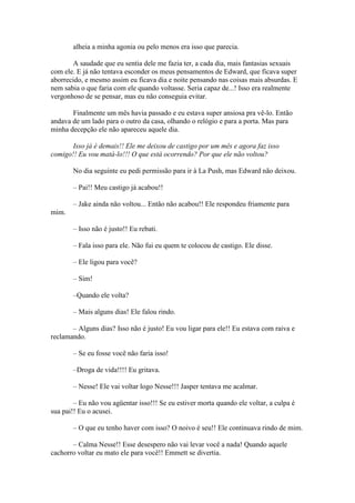 alheia a minha agonia ou pelo menos era isso que parecia.

        A saudade que eu sentia dele me fazia ter, a cada dia, mais fantasias sexuais
com ele. E já não tentava esconder os meus pensamentos de Edward, que ficava super
aborrecido, e mesmo assim eu ficava dia e noite pensando nas coisas mais absurdas. E
nem sabia o que faria com ele quando voltasse. Seria capaz de...! Isso era realmente
vergonhoso de se pensar, mas eu não conseguia evitar.

       Finalmente um mês havia passado e eu estava super ansiosa pra vê-lo. Então
andava de um lado para o outro da casa, olhando o relógio e para a porta. Mas para
minha decepção ele não apareceu aquele dia.

       Isso já é demais!! Ele me deixou de castigo por um mês e agora faz isso
comigo!! Eu vou matá-lo!!! O que está ocorrendo? Por que ele não voltou?

       No dia seguinte eu pedi permissão para ir à La Push, mas Edward não deixou.

       – Pai!! Meu castigo já acabou!!

       – Jake ainda não voltou... Então não acabou!! Ele respondeu friamente para
mim.

       – Isso não é justo!! Eu rebati.

       – Fala isso para ele. Não fui eu quem te colocou de castigo. Ele disse.

       – Ele ligou para você?

       – Sim!

       –Quando ele volta?

       – Mais alguns dias! Ele falou rindo.

       – Alguns dias? Isso não é justo! Eu vou ligar para ele!! Eu estava com raiva e
reclamando.

       – Se eu fosse você não faria isso!

       –Droga de vida!!!! Eu gritava.

       – Nesse! Ele vai voltar logo Nesse!!! Jasper tentava me acalmar.

        – Eu não vou agüentar isso!!! Se eu estiver morta quando ele voltar, a culpa é
sua pai!! Eu o acusei.

       – O que eu tenho haver com isso? O noivo é seu!! Ele continuava rindo de mim.

       – Calma Nesse!! Esse desespero não vai levar você a nada! Quando aquele
cachorro voltar eu mato ele para você!! Emmett se divertia.
 