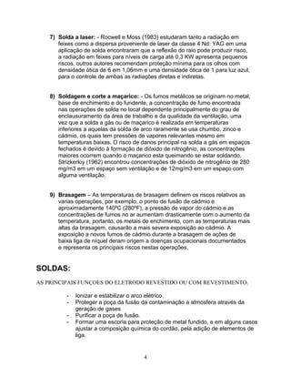 7) Solda a laser: - Rocwell e Moss (1983) estudaram tanto a radiação em
feixes como a dispersa proveniente de laser da classe 4 Nd: YAG em uma
aplicação de solda encontraram que a reflexão do raio pode produzir risco,
a radiação em feixes para níveis de carga até 0,3 KW apresenta pequenos
riscos, outros autores recomendam proteção mínima para os olhos com
densidade ótica de 6 em 1,06mm e uma densidade ótica de 1 para luz azul,
para o controle de ambas as radiações diretas e indiretas.
8) Soldagem e corte a maçarico: - Os fumos metálicos se originam no metal,
base de enchimento e do fundente, a concentração de fumo encontrada
nas operações de solda no local dependente principalmente do grau de
enclausuramento da área de trabalho e da qualidade da ventilação, uma
vez que a solda a gás ou de maçarico é realizada em temperaturas
inferiores a aquelas da solda de arco raramente se usa chumbo, zinco e
cádmio, os quais tem pressões de vapores relevantes mesmo em
temperaturas baixas. O risco de danos principal na solda a gás em espaços
fechados é devido à formação de dióxido de nitrogênio, as concentrações
maiores ocorrem quando o maçarico esta queimando se estar soldando.
Strizkerkiy (1962) encontrou concentrações de dióxido de nitrogênio de 280
mg/m3 em um espaço sem ventilação e de 12mg/m3 em um espaço com
alguma ventilação.
9) Brasagem – As temperaturas de brasagem definem os riscos relativos as
varias operações, por exemplo, o ponto de fusão de cádmio e
aproximadamente 140ºC (280ºF), a pressão de vapor do cádmio e as
concentrações de fumos no ar aumentam drasticamente com o aumento da
temperatura, portanto, os metais de enchimento, com as temperaturas mais
altas da brasagem, causarão a mais severa exposição ao cádmio. A
exposição a novos fumos de cádmio durante a brasagem de ações de
baixa liga de níquel deram origem a doenças ocupacionais documentados
e representa os principais riscos nestas operações.
SOLDAS:
AS PRINCIPAIS FUNÇOES DO ELETRODO REVESTIDO OU COM REVESTIMENTO.
- Ionizar e estabilizar o arco elétrico.
- Proteger a poça da fusão da contaminação a atmosfera através da
geração de gases
- Purificar a poça de fusão.
- Formar uma escoria para proteção de metal fundido, e em alguns casos
ajustar a composição química do cordão, pela adição de elementos de
liga.
4
 