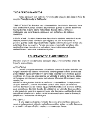 TIPOS DE EQUIPAMENTOS
Para a soldagem com eletrodos revestidos são utilizados dois tipos de fonte de
energia : Transformador e Retificador.
TRANSFORMADOR : Fornece uma corrente elétrica denominada alternada, neste
caso existe uma mudança periódica de polaridade quando os valores da corrente
ficam próximos de zero, ocorre instabilidade do arco elétrico, formando
inadequada esta corrente para a soldagem com certos tipos de eletrodos
revestidos.
RETIFICADOR : Fornece uma corrente denominada continua, na qual o fluxo de
elétrons percorre um só sentido do pólo negativo e o pólo mais quente é o
positivo, quando o cabo do porta eletrodo é ligado no terminal negativo temos uma
polaridade direta ou negativa. Para se aproveitar o maior calor gerado no pólo
positivo ligamos o cabo do porta eletrodo no mesmo obtemos uma ligação
conhecida como polaridade inversa ou negativa.
EQUIPAMENTOS E ACESSÓRIOS
Devemos levar em consideração a aplicação, o tipo, o revestimento e o fator de
trabalho a ser adotado.
ACESSÓRIOS:
Um dos principais acessórios utilizados no processo é o porta eletrodo, cuja
função é transferir ao eletrodo revestindo a corrente gerada na fonte e conduzida
pelo soldador, o porta eletrodo deve ser isolado existindo vários modelos que são
escolhidos em função da amperagem a ser utilizada. O sistema de fixação possui
ranhuras que permitem emprego de eletrodos de diferentes diâmetros em varias
angulações.
O cabo de soldagem tem função de conduzir a corrente elétrica do equipamento
ao porta eletrodo. O cabo de retorno tem por sua vez a função de conduzir a
corrente do metal base de volta ao equipamento fechado assim o circuito elétrico,
para a escolha do diâmetro do cabo de soldagem a ser utilizada, deve considerar
a intensidade da corrente e ao comprimento total do mesmo, a utilização de cabo
com diâmetro inadequado poderá causar super aquecimento e perda de energia
prejudicando a qualidade da soldagem.
PICADEIRA :
É uma peça usada para a remoção de escoria proveniente da soldagem,
sendo em alguns casos utilizado martelete pneumático após a remoção da escoria
é necessário à limpeza final do cordão com uma escova de aço.
5
 