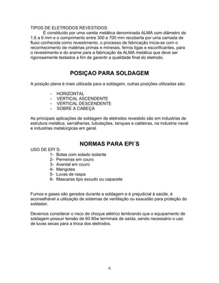 TIPOS DE ELETRODOS REVESTIDOS:
É constituído por uma vareta metálica denominada ALMA com diâmetro de
1.6 a 6 mm e o comprimento entre 300 e 700 mm recoberta por uma camada de
fluxo conhecida como revestimento, o processo de fabricação inicia-se com o
reconhecimento de matérias primas e minerais, ferros ligas e escorificantes, para
o revestimento e do arame para a fabricação da ALMA metálica que deve ser
rigorosamente testados a fim de garantir a qualidade final do eletrodo.
POSIÇAO PARA SOLDAGEM
A posição plana é mais utilizada para a soldagem, outras posições utilizadas são:
- HORIZONTAL
- VERTICAL ASCENDENTE
- VERTICAL DESCENDENTE
- SOBRE A CABEÇA
As principais aplicações de soldagem de eletrodos revestido são em industrias de
estrutura metálica, serralherias, tubulações, tanques e caldeiras, na industria naval
e industrias metalúrgicas em geral.
NORMAS PARA EPI´S
USO DE EPI´S:
1- Botas com solado isolante
2- Perneiras em couro
3- Avental em couro
4- Mangotes
5- Luvas de raspa
6- Mascaras tipo escudo ou capacete
Fumos e gases são gerados durante a soldagem e é prejudicial à saúde, é
aconselhável a utilização de sistemas de ventilação ou exaustão para proteção do
soldador.
Devemos considerar o risco de choque elétrico lembrando que o equipamento de
soldagem possuir tensão de 60 80w terminais de saída, sendo necessário o uso
de luvas secas para a troca dos eletrodos.
6
 