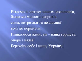 Вітаємо зі святом наших захисників,
бажаємо міцного здоров’я,
сили, витримки та незламної
волі до перемоги.
Пишаємося вами, ви – наша гордість,
опора і надія!
Бережіть себе і нашу Україну!
 