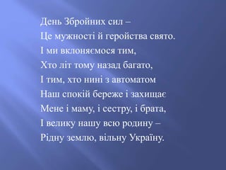 День Збройних сил –
Це мужності й геройства свято.
І ми вклоняємося тим,
Хто літ тому назад багато,
І тим, хто нині з автоматом
Наш спокій береже і захищає
Мене і маму, і сестру, і брата,
І велику нашу всю родину –
Рідну землю, вільну Україну.
 