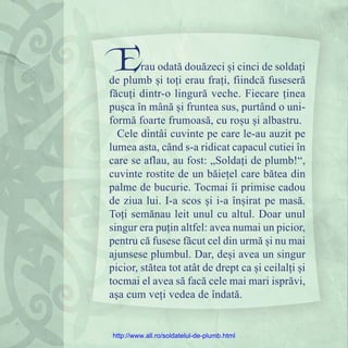 Erau odată douăzeci și cinci de soldați
de plumb și toți erau frați, fiindcă fuseseră
făcuți dintr-o lingură veche. Fiecare ținea
pușca în mână și fruntea sus, purtând o uni-
formă foarte frumoasă, cu roșu și albastru.
Cele dintâi cuvinte pe care le-au auzit pe
lumea asta, când s-a ridicat capacul cutiei în
care se aflau, au fost: „Soldați de plumb!“,
cuvinte rostite de un băiețel care bătea din
palme de bucurie. Tocmai îi primise cadou
de ziua lui. I-a scos și i-a înșirat pe masă.
Toți semănau leit unul cu altul. Doar unul
singur era puțin altfel: avea numai un picior,
pentru că fusese făcut cel din urmă și nu mai
ajunsese plumbul. Dar, deși avea un singur
picior, stătea tot atât de drept ca și ceilalți și
tocmai el avea să facă cele mai mari isprăvi,
așa cum veți vedea de îndată.
http://www.all.ro/soldatelul-de-plumb.html
 