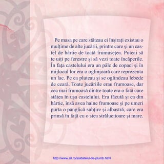 Pe masa pe care stăteau ei înșirați existau o
mulțime de alte jucării, printre care și un cas-
tel de hârtie de toată frumusețea. Puteai să
te uiți pe ferestre și să vezi toate încăperile.
În fața castelului era un pâlc de copaci și în
mijlocul lor era o oglinjoară care reprezenta
un lac. Pe ea pluteau și se oglindeau lebede
de ceară. Toate jucăriile erau frumoase, dar
cea mai frumoasă dintre toate era o fată care
stătea în ușa castelului. Era făcută și ea din
hârtie, însă avea haine frumoase și pe umeri
purta o panglică subțire și albastră, care era
prinsă în față cu o stea strălucitoare și mare.
http://www.all.ro/soldatelul-de-plumb.html
 