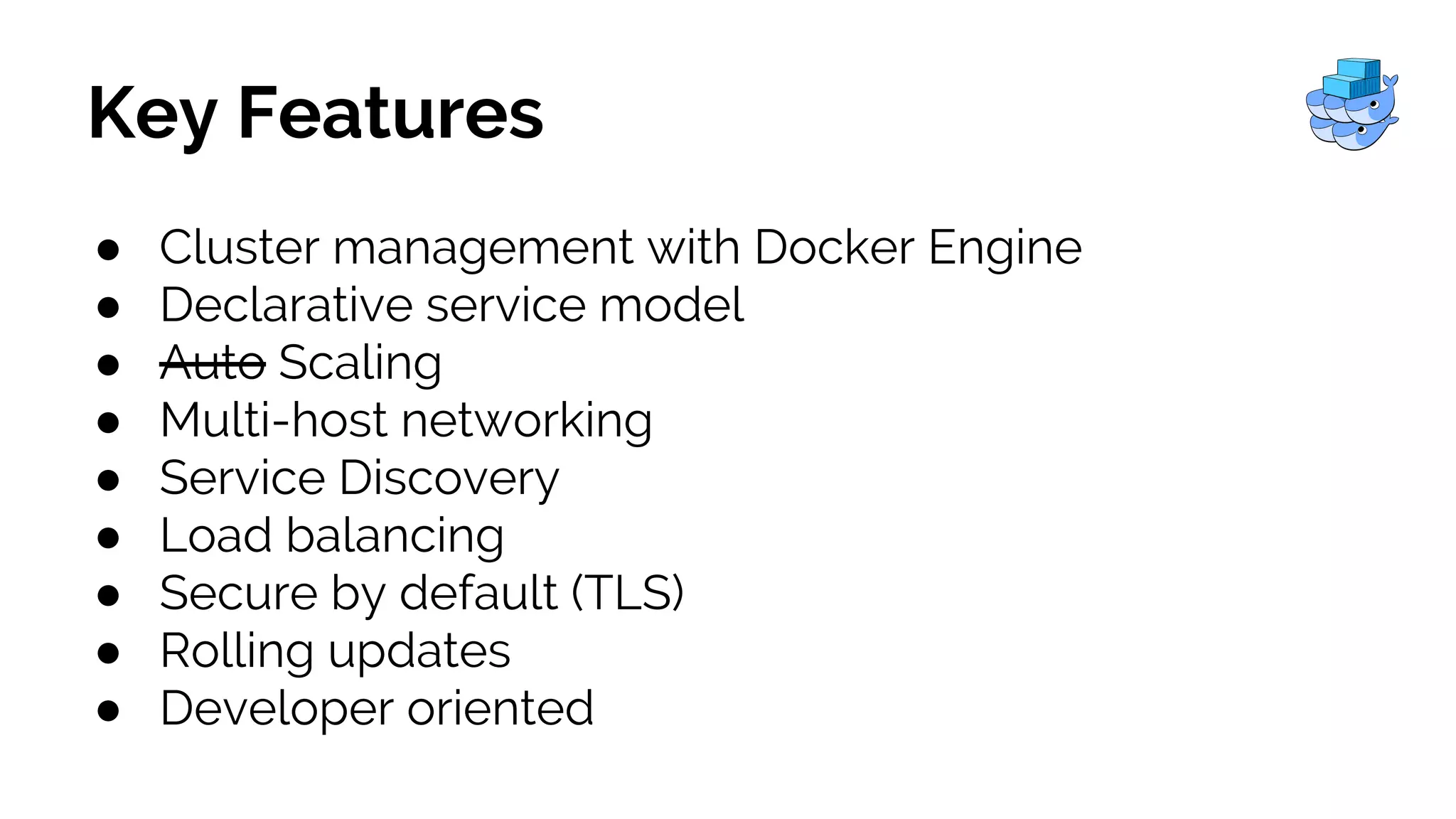 Key Features
● Cluster management with Docker Engine
● Declarative service model
● Auto Scaling
● Multi-host networking
● Service Discovery
● Load balancing
● Secure by default (TLS)
● Rolling updates
● Developer oriented
 