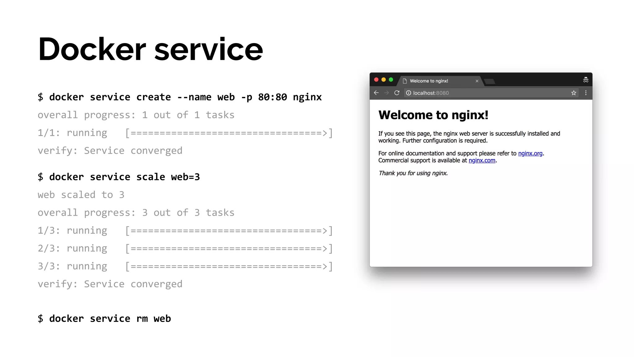 $ docker service create --name web -p 80:80 nginx
overall progress: 1 out of 1 tasks
1/1: running [=================================>]
verify: Service converged
Docker service
$ docker service scale web=3
web scaled to 3
overall progress: 3 out of 3 tasks
1/3: running [=================================>]
2/3: running [=================================>]
3/3: running [=================================>]
verify: Service converged
$ docker service rm web
 