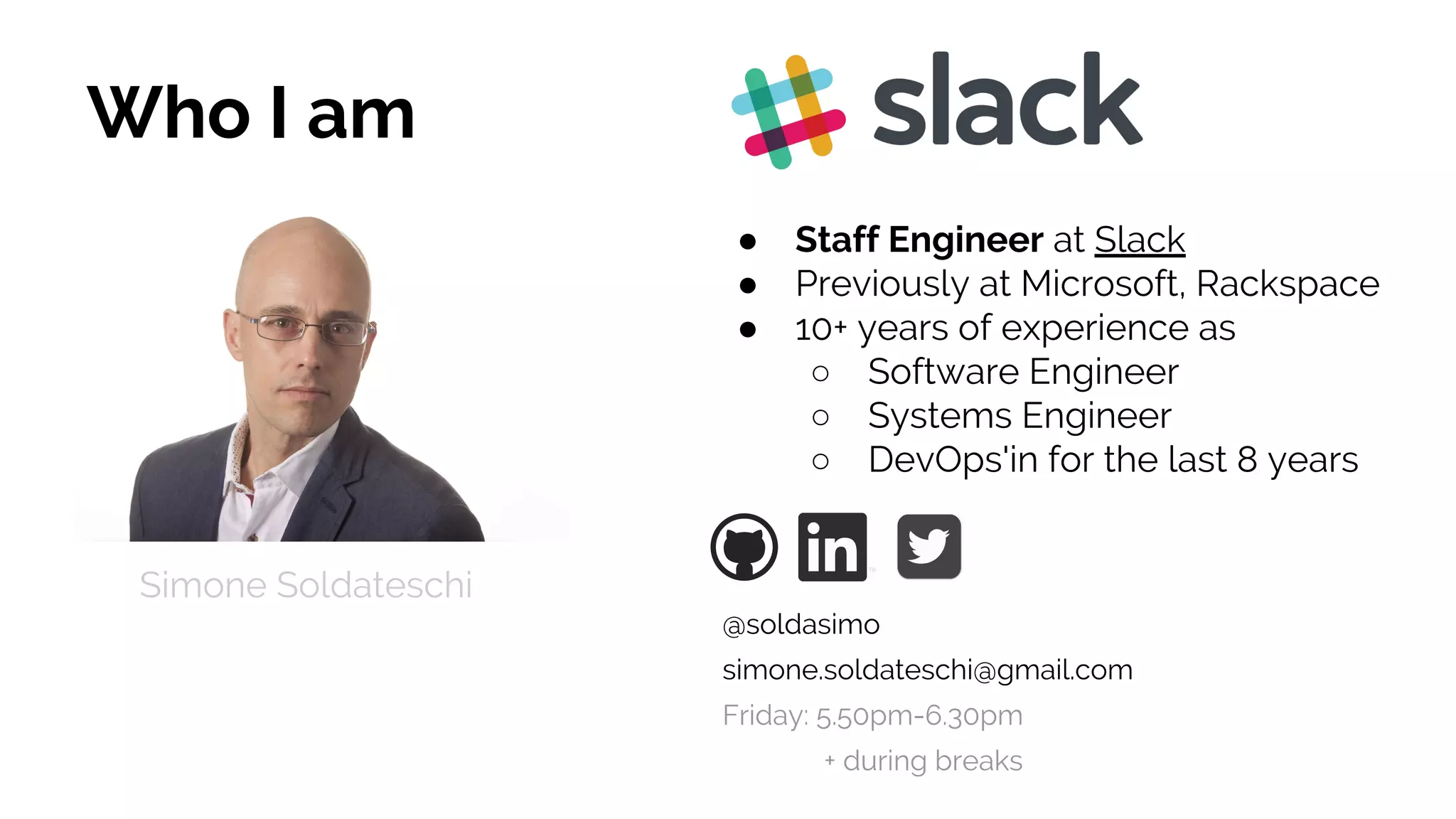 Who I am
● Staff Engineer at Slack
● Previously at Microsoft, Rackspace
● 10+ years of experience as
○ Software Engineer
○ Systems Engineer
○ DevOps'in for the last 8 years
Simone Soldateschi
@soldasimo
simone.soldateschi@gmail.com
Friday: 5.50pm-6.30pm
+ during breaks
 