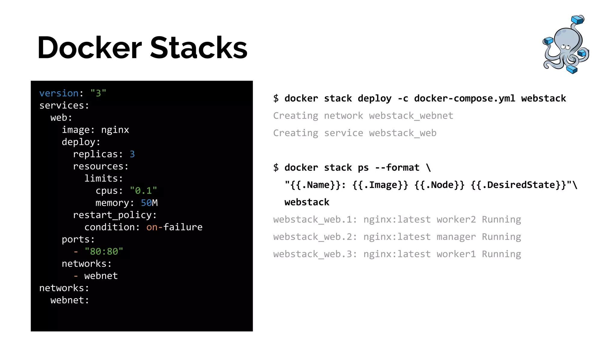 Docker Stacks
version: "3"
services:
web:
image: nginx
deploy:
replicas: 3
resources:
limits:
cpus: "0.1"
memory: 50M
restart_policy:
condition: on-failure
ports:
- "80:80"
networks:
- webnet
networks:
webnet:
$ docker stack deploy -c docker-compose.yml webstack
Creating network webstack_webnet
Creating service webstack_web
$ docker stack ps --format 
"{{.Name}}: {{.Image}} {{.Node}} {{.DesiredState}}"
webstack
webstack_web.1: nginx:latest worker2 Running
webstack_web.2: nginx:latest manager Running
webstack_web.3: nginx:latest worker1 Running
 