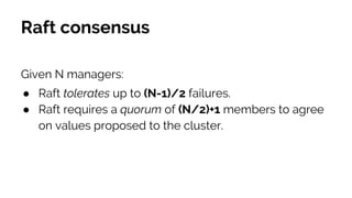 Raft consensus
Given N managers:
● Raft tolerates up to (N-1)/2 failures.
● Raft requires a quorum of (N/2)+1 members to agree
on values proposed to the cluster.
 