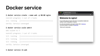 $ docker service create --name web -p 80:80 nginx
overall progress: 1 out of 1 tasks
1/1: running [=================================>]
verify: Service converged
Docker service
$ docker service scale web=3
web scaled to 3
overall progress: 3 out of 3 tasks
1/3: running [=================================>]
2/3: running [=================================>]
3/3: running [=================================>]
verify: Service converged
$ docker service rm web
 