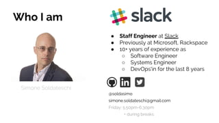 Who I am
● Staff Engineer at Slack
● Previously at Microsoft, Rackspace
● 10+ years of experience as
○ Software Engineer
○ Systems Engineer
○ DevOps'in for the last 8 years
Simone Soldateschi
@soldasimo
simone.soldateschi@gmail.com
Friday: 5.50pm-6.30pm
+ during breaks
 