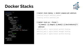Docker Stacks
version: "3"
services:
web:
image: nginx
deploy:
replicas: 3
resources:
limits:
cpus: "0.1"
memory: 50M
restart_policy:
condition: on-failure
ports:
- "80:80"
networks:
- webnet
networks:
webnet:
$ docker stack deploy -c docker-compose.yml webstack
Creating network webstack_webnet
Creating service webstack_web
$ docker stack ps --format 
"{{.Name}}: {{.Image}} {{.Node}} {{.DesiredState}}"
webstack
webstack_web.1: nginx:latest worker2 Running
webstack_web.2: nginx:latest manager Running
webstack_web.3: nginx:latest worker1 Running
 