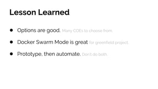 Lesson Learned
● Options are good. Many COEs to choose from.
● Docker Swarm Mode is great for greenfield project.
● Prototype, then automate. Don’t do both.
 