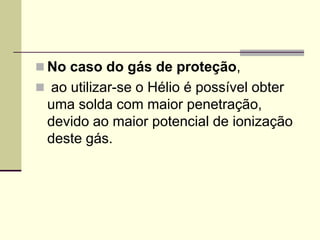 No caso do gás de proteção, 
 ao utilizar-se o Hélio é possível obter uma solda com maior penetração, devido ao maior potencial de ionização deste gás.  