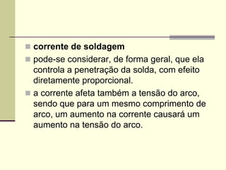 corrente de soldagem 
pode-se considerar, de forma geral, que ela controla a penetração da solda, com efeito diretamente proporcional. 
a corrente afeta também a tensão do arco, sendo que para um mesmo comprimento de arco, um aumento na corrente causará um aumento na tensão do arco.  