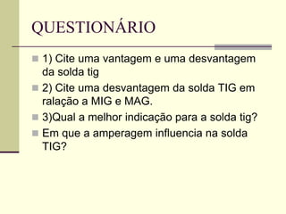 QUESTIONÁRIO 
1) Cite uma vantagem e uma desvantagem da solda tig 
2) Cite uma desvantagem da solda TIG em ralação a MIG e MAG. 
3)Qual a melhor indicação para a solda tig? 
Em que a amperagem influencia na solda TIG? 