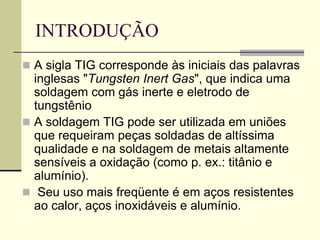INTRODUÇÃO 
A sigla TIG corresponde às iniciais das palavras inglesas "Tungsten Inert Gas", que indica uma soldagem com gás inerte e eletrodo de tungstênio 
A soldagem TIG pode ser utilizada em uniões que requeiram peças soldadas de altíssima qualidade e na soldagem de metais altamente sensíveis a oxidação (como p. ex.: titânio e alumínio). 
 Seu uso mais freqüente é em aços resistentes ao calor, aços inoxidáveis e alumínio.  