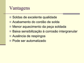 Vantagens 
Soldas de excelente qualidade 
Acabamento do cordão de solda 
Menor aquecimento da peça soldada 
Baixa sensibilização à corrosão intergranular 
Ausência de respingos 
Pode ser automatizado  