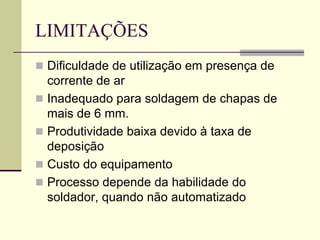 LIMITAÇÕES 
Dificuldade de utilização em presença de corrente de ar 
Inadequado para soldagem de chapas de mais de 6 mm. 
Produtividade baixa devido à taxa de deposição 
Custo do equipamento 
Processo depende da habilidade do soldador, quando não automatizado  