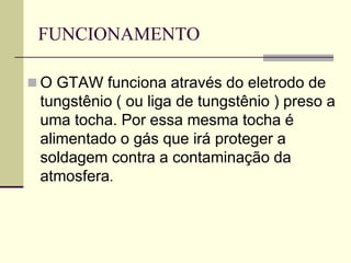 FUNCIONAMENTO 
O GTAW funciona através do eletrodo de tungstênio ( ou liga de tungstênio ) preso a uma tocha. Por essa mesma tocha é alimentado o gás que irá proteger a soldagem contra a contaminação da atmosfera.  