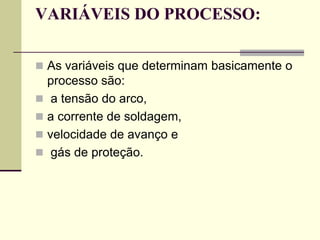 VARIÁVEIS DO PROCESSO: 
As variáveis que determinam basicamente o processo são: 
 a tensão do arco, 
a corrente de soldagem, 
velocidade de avanço e 
 gás de proteção.  