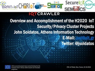 Overview and Accomplishment of the H2020 IoT
Security/Privacy Cluster Projects
John Soldatos, Athens Information Technology
E-Mail: jsol@ait.gr
Twitter: @jsoldatos
ETSI, IoT Week, Nice, France, 22.10.2018
All the presented projects have received funding from the
European Union’s Horizon 2020 research and innovation
programme
 