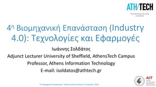 “4η Βιομηχανική Επανάσταση”, Athens Science Festival, 25, Απριλίου, 2018
4η Βιομηχανική Επανάσταση (Industry
4.0): Τεχνολογίες και Εφαρμογές
Ιωάννης Σολδάτος
Adjunct Lecturer University of Sheffield, AthensTech Campus
Professor, Athens Information Technology
E-mail: isoldatos@athtech.gr
 