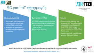 “4η Βιομηχανική Επανάσταση”, Athens Science Festival, 25, Απριλίου, 2018
5G για ΙIoT εφαρμογές
Περιορισμοί 4G
• Ανεπαρκές για εφαρμογές
πραγματικού χρόνου και
πολλαπλών συσκευών
• Δυσκολές σε ετερογενή
περιβάλλοντα πολλαπλών
συσκευών
Δυνατότητες 5G
• 1000X περισσότερα δεδομένα
• Άυξημένοι ρυθμοί μετάδοσης
και μικρότερη καθυστέρηση
end-to-end
• Καλύτερη κάλυψη
Στόχος
• Ενοποιημένο πλαίσιο για
συσκευές ΙοΤ που αξιοποιούν
πολλαπλές τεχνολογίες ΙοΤ
(π.χ. RFID, short-range
communications, UWB, Blue
Tooth, etc.)
• Χαρακτηριστικό παράδειγμα
χρήσης: Έξυπνες πόλεις
Source: Why 5G is the way to go for IoT: https://www.linkedin.com/pulse/why-5g-way-go-internet-things-john-soldatos/
 