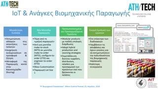 “4η Βιομηχανική Επανάσταση”, Athens Science Festival, 25, Απριλίου, 2018
IoT & Ανάγκες Βιομηχανικής Παραγωγής
Μεγαλύτερη
Ευελιξία
•Αντιμετώπιση
αλλαγών στις
απαιτήσεις των
πελατών
•Διαχείριση
αυξομειώσεων σε
προσφορά &
ζήτηση
•Μεταφορά της
Παραγωγής κοντά
στην
Καινοτομία(Re-
Shoring)
Νέα Μοντέλα
Παραγωγής
•Πέρα από τη
«μαζική παραγωγή»
•Αντί για μοντέλα
make-to-stock
(MTS) σε μοντέλα
make-to-order
(MTO), configure-to-
order (CTO) και
engineer-to-order
(ETO)
•Mass Customization
•Παραγωγή Lot Size
1
Προσωποποιημένα
και Προσαρμοζόμενα
Προϊόντα
•Modular products
με πολλές επιλογές
διάρθωσης
•Adopt hybrid
production and
sourcing strategies
•Εκμετάλλευση
δικτύου suppliers,
distributors,
retailers για
προσαρμογή των
προϊόντων εκεί που
βρίσκονται οι
πελάτες
Ενεργή Εμπλοκή των
εργατών
•Στο επίκεντρο των
διαδικασιών
•Λαμβάνουν τις
αποφάσεις και
έχουν γνώσεις για
να αντιμετωπίσουν
την πολυπλοκότητα
της βιομηχανικής
παραγωγής
•Καλύτερη
συνεργασία
 