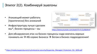 Эпилог 2(2). Комбинируй эшелоны
• Атакующий может работать
[практически] без аномалий
• Инфраструктуру лучше сделаем
мы*, бизнес-процессы – вы https://www.youtube.com/watch?v=5-CoJNjtAmY
• Для обнаружения атак на бизнес-процессы надо ооочень хорошо
понимать их  ИБ сервис Бизнеса  бегом в бизнес-подразделения!
* https://media.kaspersky.com/ru/enterprise-security/Kaspersky_Managed_Protection_RU_WEB.pdf
 