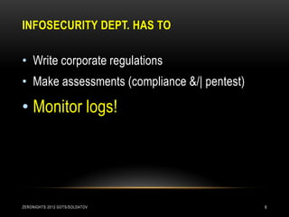 INFOSECURITY DEPT. HAS TO

• Write corporate regulations
• Make assessments (compliance &/| pentest)

• Monitor logs!




ZERONIGHTS 2012 GOTS/SOLDATOV                 6
 