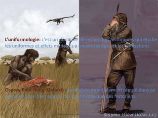 L’uniformologie: c’est un domaine de recherches historiques qui étudieles uniformes et effets militaires à travers les âges et les civilisations.Osprey Publishing (Oxford) : spécialiste mondialement réputé dans cedomaine aussi bien auprès des figurinistes que des historiens.Ötzi (entre 3350 et 3100 av. J.-C.)