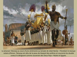 Le pharaonTaharqa aucoursd’unecérémonie au temple de Jebel Barkal.Précédant la barquesolaired’Amon, Taharqaestvêtu de la peau de léoparddes prêtres et couronné du doubleuraeus ledésignantcommesouverain des Deux Pays—Nubie et Egypte. 