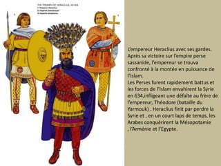 L’empereur Heraclius avec sesgardes. Après savictoiresurl’empirepersesassanide, l’empereur se trouvaconfronté à la montée en puissance de l’Islam. Les Persesfurentrapidementbattus et les forces de l’Islamenvahirent la Syrie en 634,infligeant unedéfaîte au frère de l’empereur, Théodore (batailledu Yarmouk) . Heraclius finit par perdre la Syrie et , en un court laps de temps, les Arabesconquérirent la Mésopotamie , l’Arménie et l’Egypte.