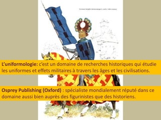 L’uniformologie: c’est un domaine de recherches historiques qui étudieles uniformes et effets militaires à travers les âges et les civilisations.Osprey Publishing (Oxford):spécialiste mondialement réputé dans cedomaine aussi bien auprès des figurinistes que des historiens.