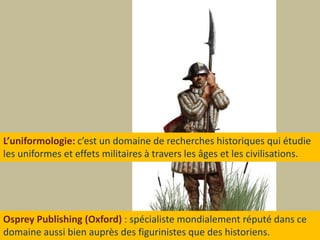 L’uniformologie: c’est un domaine de recherches historiques qui étudieles uniformes et effets militaires à travers les âges et les civilisations.Osprey Publishing (Oxford): spécialiste mondialement réputé dans cedomaine aussi bien auprès des figurinistes que des historiens.