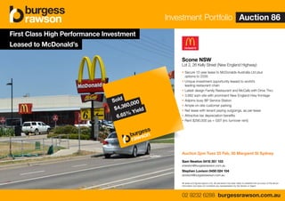 All areas and figures approx only. All precaution has been taken to establish the accuracy of the above
information but does not constitute any representation by the Vendor or Agent.
Scone NSW
Lot 2, 26 Kelly Street (New England Highway)
• Secure 10 year lease to McDonalds Australia Ltd plus
options to 2035
• Unique investment opportunity leased to world’s
leading restaurant chain
• Latest design Family Restaurant and McCafe with Drive Thru
• 3,682 sqm site with prominent New England Hwy frontage
• Adjoins busy BP Service Station
• Ample on-site customer parking
• Net lease with tenant paying outgoings, as per lease
• Attractive tax depreciation benefits
• Rent $290,000 pa + GST (inc turnover rent)
Auction 2pm Tues 25 Feb, 50 Margaret St Sydney
Sam Newton 0418 351 103
snewton@burgessrawson.com.au
Stephen Lovison 0450 024 104
slovison@burgessrawson.com.au
First Class High Performance Investment
Leased to McDonald’s
Investment Portfolio Auction 86
02 9232 6288 burgessrawson.com.au
Investment Portfolio Auction 86
02 9232 6288 burgessrawson.com.au
Sold
$4,360,000
6.65% Yield
 