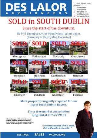 SOLD in SOUTH DUBLIN
                       Since the start of the downturn.
               By Phil Thompson, your friendly local estate agent.
                       (Formerly with RE/MAX Exclusive)

        SOLD SOLD SOLD SOLD

         Glenageary                   Rathmichael        Blackrock    Churchtown

        SOLD SOLD SOLD SOLD

           Stepaside                       Stillorgan   Rathfarnham    Harcourt

        SOLD SOLD SOLD SOLD

           Ballinteer                      Dundrum       Knocklyon     Firhouse

                    More properties urgently required for our
                           list of South Dublin Buyers.

                               For a free market consultation
                                 Ring Phil at 087-2799131
Please disregard this letter if you are
already seeking professional advice;
I do not wish to intrude on any existing
client relationship with another firm.
 
