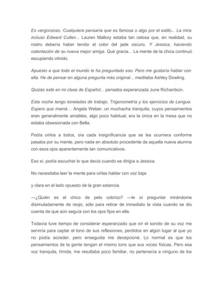 Es vergonzoso. Cualquiera pensaría que es famosa o algo por el estilo... La mira
incluso Edward Cullen... Lauren Mallory estaba tan celosa que, en realidad, su
rostro debería haber tenido el color del jade oscuro. Y Jessica, haciendo
ostentación de su nueva mejor amiga. Qué gracia... La mente de la chica continuó
escupiendo vitriolo.
Apuesto a que todo el mundo le ha preguntado eso. Pero me gustaría hablar con
ella. He de pensar en alguna pregunta más original... meditaba Ashley Dowling.
Quizás esté en mi clase de Español... pensaba esperanzada June Richardson.
Esta noche tengo toneladas de trabajo. Trigonometría y los ejercicios de Lengua.
Espero que mamá… Angela Weber, un muchacha tranquila, cuyos pensamientos
eran generalmente amables, algo poco habitual, era la única en la mesa que no
estaba obsesionada con Bella.
Podía oírlos a todos, oía cada insignificancia que se les ocurriera conforme
pasaba por su mente, pero nada en absoluto procedente de aquella nueva alumna
con esos ojos aparentemente tan comunicativos.
Eso sí, podía escuchar lo que decía cuando se dirigía a Jessica.
No necesitaba leer la mente para oírlas hablar con voz baja
y clara en el lado opuesto de la gran estancia.
—¿Quién es el chico de pelo cobrizo? —le oí preguntar mirándome
disimuladamente de reojo, sólo para retirar de inmediato la vista cuando se dio
cuenta de que aún seguía con los ojos fijos en ella.
Todavía tuve tiempo de considerar esperanzado que oír el sonido de su voz me
serviría para captar el tono de sus reflexiones, perdidos en algún lugar al que yo
no podía acceder, pero enseguida me decepcioné. Lo normal es que los
pensamientos de la gente tengan el mismo tono que sus voces físicas. Pero esa
voz tranquila, tímida, me resultaba poco familiar, no pertenecía a ninguno de los
 