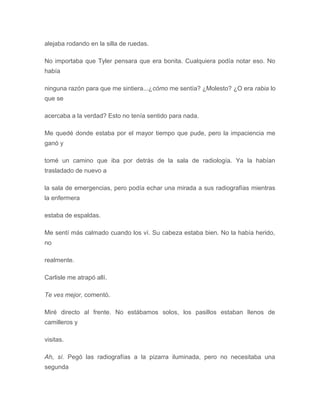 alejaba rodando en la silla de ruedas.
No importaba que Tyler pensara que era bonita. Cualquiera podía notar eso. No
había
ninguna razón para que me sintiera...¿cómo me sentía? ¿Molesto? ¿O era rabia lo
que se
acercaba a la verdad? Esto no tenía sentido para nada.
Me quedé donde estaba por el mayor tiempo que pude, pero la impaciencia me
ganó y
tomé un camino que iba por detrás de la sala de radiología. Ya la habían
trasladado de nuevo a
la sala de emergencias, pero podía echar una mirada a sus radiografías mientras
la enfermera
estaba de espaldas.
Me sentí más calmado cuando los ví. Su cabeza estaba bien. No la había herido,
no
realmente.
Carlisle me atrapó allí.
Te ves mejor, comentó.
Miré directo al frente. No estábamos solos, los pasillos estaban llenos de
camilleros y
visitas.
Ah, sí. Pegó las radiografías a la pizarra iluminada, pero no necesitaba una
segunda
 