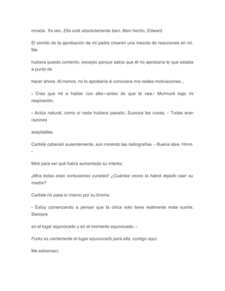 mirada. Ya veo. Ella está absolutamente bien. Bien hecho, Edward.
El sonido de la aprobación de mi padre crearon una mezcla de reacciones en mí.
Me
hubiera puesto contento, excepto porque sabía que él no aprobaría lo que estaba
a punto de
hacer ahora. Al menos, no lo aprobaría si conociera mis reales motivaciones...
- Creo que iré a hablar con ella---antes de que te vea.- Murmuré bajo mi
respiración.
- Actúa natural, como si nada hubiera pasado. Suaviza las cosas. - Todas eran
razones
aceptables.
Carlisle cabeceó ausentemente, aún mirando las radiografías. - Buena idea. Hmm.
-
Miré para ver qué había aumentado su interés.
¡Mira todas esas contusiones curadas! ¿Cuántas veces la habrá dejado caer su
madre?
Carlisle rió pasa sí mismo por su broma.
- Estoy comenzando a pensar que la chica solo tiene realmente mala suerte.
Siempre
en el lugar equivocado y en el momento equivocado. -
Forks es ciertamente el lugar equivocado para ella, contigo aquí.
Me estremecí.
 