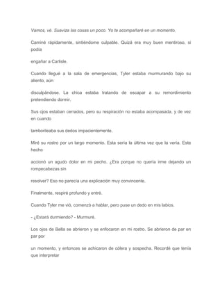 Vamos, vé. Suaviza las cosas un poco. Yo te acompañaré en un momento.
Caminé rápidamente, sintiéndome culpable. Quizá era muy buen mentiroso, si
podía
engañar a Carlisle.
Cuando llegué a la sala de emergencias, Tyler estaba murmurando bajo su
aliento, aún
disculpándose. La chica estaba tratando de escapar a su remordimiento
pretendiendo dormir.
Sus ojos estaban cerrados, pero su respiración no estaba acompasada, y de vez
en cuando
tamborileaba sus dedos impacientemente.
Miré su rostro por un largo momento. Esta sería la última vez que la vería. Este
hecho
accionó un agudo dolor en mi pecho. ¿Era porque no quería irme dejando un
rompecabezas sin
resolver? Eso no parecía una explicación muy convincente.
Finalmente, respiré profundo y entré.
Cuando Tyler me vió, comenzó a hablar, pero puse un dedo en mis labios.
- ¿Estará durmiendo? - Murmuré.
Los ojos de Bella se abrieron y se enfocaron en mi rostro. Se abrieron de par en
par por
un momento, y entonces se achicaron de cólera y sospecha. Recordé que tenía
que interpretar
 