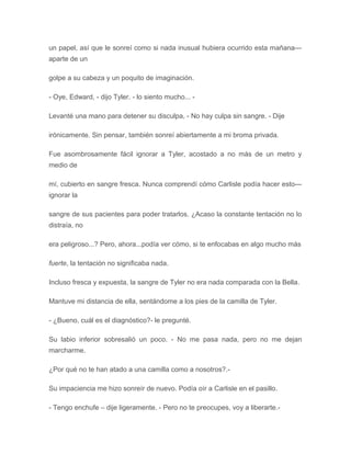 un papel, así que le sonreí como si nada inusual hubiera ocurrido esta mañana---
aparte de un
golpe a su cabeza y un poquito de imaginación.
- Oye, Edward, - dijo Tyler. - lo siento mucho... -
Levanté una mano para detener su disculpa, - No hay culpa sin sangre. - Dije
irónicamente. Sin pensar, también sonreí abiertamente a mi broma privada.
Fue asombrosamente fácil ignorar a Tyler, acostado a no más de un metro y
medio de
mí, cubierto en sangre fresca. Nunca comprendí cómo Carlisle podía hacer esto---
ignorar la
sangre de sus pacientes para poder tratarlos. ¿Acaso la constante tentación no lo
distraía, no
era peligroso...? Pero, ahora...podía ver cómo, si te enfocabas en algo mucho más
fuerte, la tentación no significaba nada.
Incluso fresca y expuesta, la sangre de Tyler no era nada comparada con la Bella.
Mantuve mi distancia de ella, sentándome a los pies de la camilla de Tyler.
- ¿Bueno, cuál es el diagnóstico?- le pregunté.
Su labio inferior sobresalió un poco. - No me pasa nada, pero no me dejan
marcharme.
¿Por qué no te han atado a una camilla como a nosotros?.-
Su impaciencia me hizo sonreír de nuevo. Podía oír a Carlisle en el pasillo.
- Tengo enchufe – dije ligeramente. - Pero no te preocupes, voy a liberarte.-
 