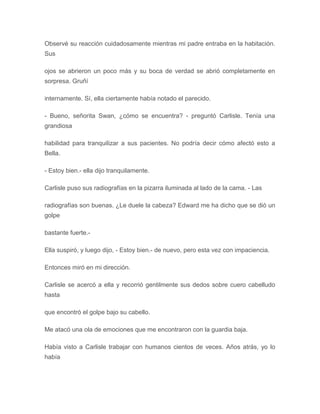 Observé su reacción cuidadosamente mientras mi padre entraba en la habitación.
Sus
ojos se abrieron un poco más y su boca de verdad se abrió completamente en
sorpresa. Gruñí
internamente. Sí, ella ciertamente había notado el parecido.
- Bueno, señorita Swan, ¿cómo se encuentra? - preguntó Carlisle. Tenía una
grandiosa
habilidad para tranquilizar a sus pacientes. No podría decir cómo afectó esto a
Bella.
- Estoy bien.- ella dijo tranquilamente.
Carlisle puso sus radiografías en la pizarra iluminada al lado de la cama. - Las
radiografías son buenas. ¿Le duele la cabeza? Edward me ha dicho que se dió un
golpe
bastante fuerte.-
Ella suspiró, y luego dijo, - Estoy bien.- de nuevo, pero esta vez con impaciencia.
Entonces miró en mi dirección.
Carlisle se acercó a ella y recorrió gentilmente sus dedos sobre cuero cabelludo
hasta
que encontró el golpe bajo su cabello.
Me atacó una ola de emociones que me encontraron con la guardia baja.
Había visto a Carlisle trabajar con humanos cientos de veces. Años atrás, yo lo
había
 