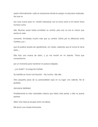 asisto informalmente---sólo en situaciones dónde la sangre no estuviera implicada.
Así que no
era cosa nueva para mi, mirarlo interactuar con la chica como si él mismo fuera
humano como
ella. Muchas veces había envidiado su control, pero eso no era lo mismo que
sentía en este
momento. Envidiaba mucho más que su control. Sufría por la diferencia entre
Carlisle y yo---
que él pudiera tocarla tan gentilmente, sin miedo, sabiendo que él nunca le haría
daño...
Ella hizo una mueca de dolor, y yo me revolví en mi asiento. Tenía que
concentrarme
por un momento para mantener mi postura relajada.
- ¿Le duele?.- le preguntó Carlisle.
Su barbilla se movió una fracción. - No mucho.- dijo ella.
Otra pequeña pieza de su personalidad cayó en su lugar: era valiente. No le
gustaba
demostrar debilidad.
Posiblemente la más vulnerable criatura que había visto jamás, y ella no quería
parecer
débil. Una risita se escapó entre mis labios.
Me lanzó una mirada fulminante.
 