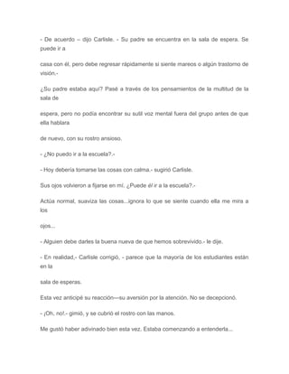 - De acuerdo – dijo Carlisle. - Su padre se encuentra en la sala de espera. Se
puede ir a
casa con él, pero debe regresar rápidamente si siente mareos o algún trastorno de
visión.-
¿Su padre estaba aquí? Pasé a través de los pensamientos de la multitud de la
sala de
espera, pero no podía encontrar su sutil voz mental fuera del grupo antes de que
ella hablara
de nuevo, con su rostro ansioso.
- ¿No puedo ir a la escuela?.-
- Hoy debería tomarse las cosas con calma.- sugirió Carlisle.
Sus ojos volvieron a fijarse en mí. ¿Puede él ir a la escuela?.-
Actúa normal, suaviza las cosas...ignora lo que se siente cuando ella me mira a
los
ojos...
- Alguien debe darles la buena nueva de que hemos sobrevivido.- le dije.
- En realidad,- Carlisle corrigió, - parece que la mayoría de los estudiantes están
en la
sala de esperas.
Esta vez anticipé su reacción---su aversión por la atención. No se decepcionó.
- ¡Oh, no!.- gimió, y se cubrió el rostro con las manos.
Me gustó haber adivinado bien esta vez. Estaba comenzando a entenderla...
 