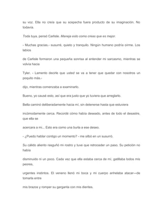 su voz. Ella no creía que su sospecha fuera producto de su imaginación. No
todavía.
Toda tuya, pensó Carlisle. Maneja esto como creas que es mejor.
- Muchas gracias.- susurré, quieto y tranquilo. Ningún humano podría oírme. Los
labios
de Carlisle formaron una pequeña sonrisa al entender mi sarcasmo, mientras se
volvía hacia
Tyler. - Lamento decirle que usted se va a tener que quedar con nosotros un
poquito más.-
dijo, mientras comenzaba a examinarlo.
Bueno, yo causé esto, así que era justo que yo tuviera que arreglarlo.
Bella caminó deliberadamente hacia mí, sin detenerse hasta que estuviera
incómodamente cerca. Recordé cómo había deseado, antes de todo el desastre,
que ella se
acercara a mi... Esto era como una burla a ese deseo.
- ¿Puedo hablar contigo un momento? - me silbó en un susurró.
Su cálido aliento rasguñó mi rostro y tuve que retroceder un paso. Su petición no
había
disminuido ni un poco. Cada vez que ella estaba cerca de mí, gatillaba todos mis
peores,
urgentes instintos. El veneno llenó mi boca y mi cuerpo anhelaba atacar---de
tomarla entre
mis brazos y romper su garganta con mis dientes.
 