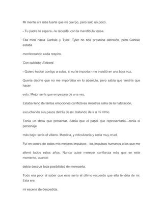Mi mente era más fuerte que mi cuerpo, pero sólo un poco.
- Tu padre te espera.- le recordé, con la mandíbula tensa.
Ella miró hacia Carlisle y Tyler. Tyler no nos prestaba atención, pero Carlisle
estaba
monitoreando cada respiro.
Con cuidado, Edward.
- Quiero hablar contigo a solas, si no te importa.- me insistió en una baja voz.
Quería decirle que no me importaba en lo absoluto, pero sabía que tendría que
hacer
esto. Mejor sería que empezara de una vez.
Estaba lleno de tantas emociones conflictivas mientras salía de la habitación,
escuchando sus pasos detrás de mi, tratando de ir a mi ritmo.
Tenía un show que presentar. Sabía que el papel que representaría---tenía el
personaje
más bajo: sería el villano. Mentiría, y ridiculizaría y sería muy cruel.
Fuí en contra de todos mis mejores impulsos---los impulsos humanos a los que me
aferré todos estos años. Nunca quise merecer confianza más que en este
momento, cuando
debía destruir toda posibilidad de merecerla.
Todo era peor al saber que este sería el último recuerdo que ella tendría de mi.
Esta era
mi escena de despedida.
 